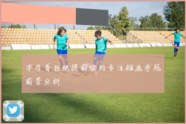 字母哥拒绝提前续约专注雄鹿夺冠前景分析