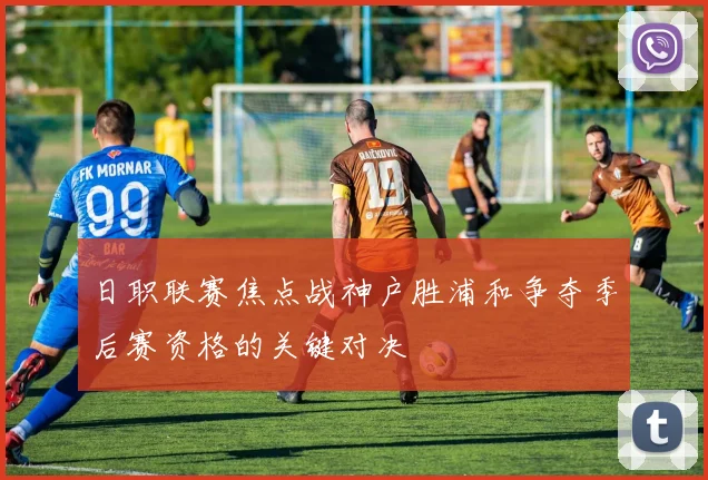 日职联赛焦点战神户胜浦和争夺季后赛资格的关键对决