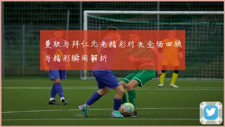 曼联与拜仁元老精彩对决全场回顾与精彩瞬间解析