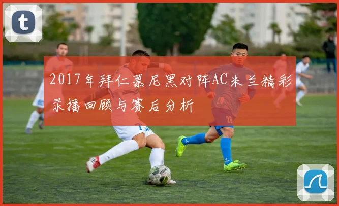 2017年拜仁慕尼黑对阵AC米兰精彩录播回顾与赛后分析