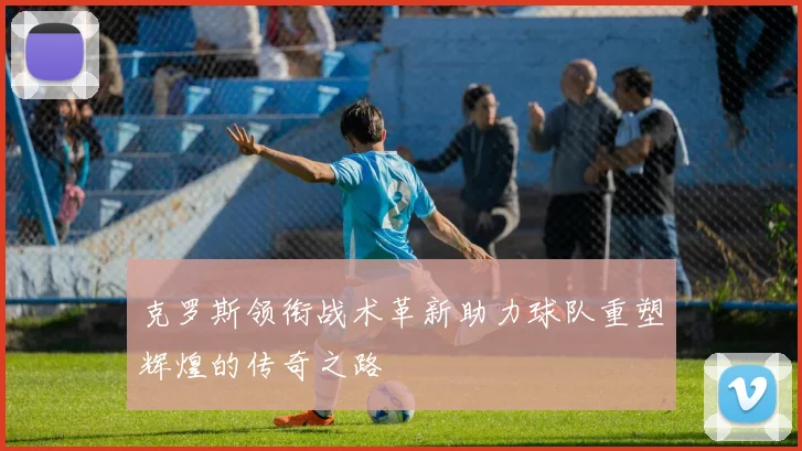 克罗斯领衔战术革新助力球队重塑辉煌的传奇之路
