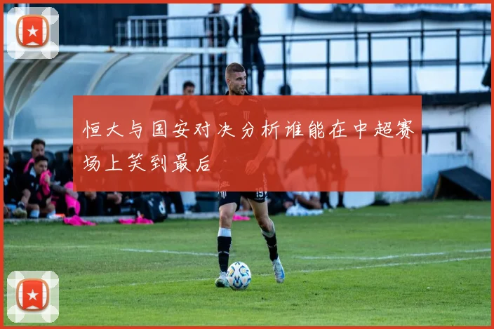 恒大与国安对决分析谁能在中超赛场上笑到最后