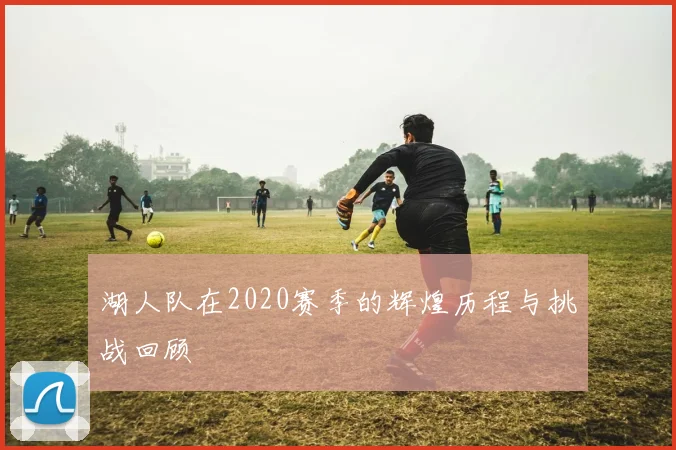 湖人队在2020赛季的辉煌历程与挑战回顾