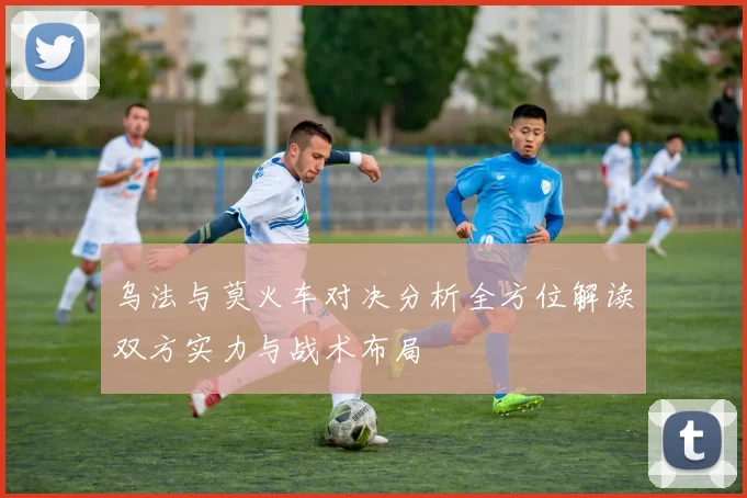 乌法与莫火车对决分析全方位解读双方实力与战术布局