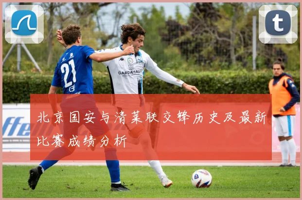 北京国安与清莱联交锋历史及最新比赛成绩分析