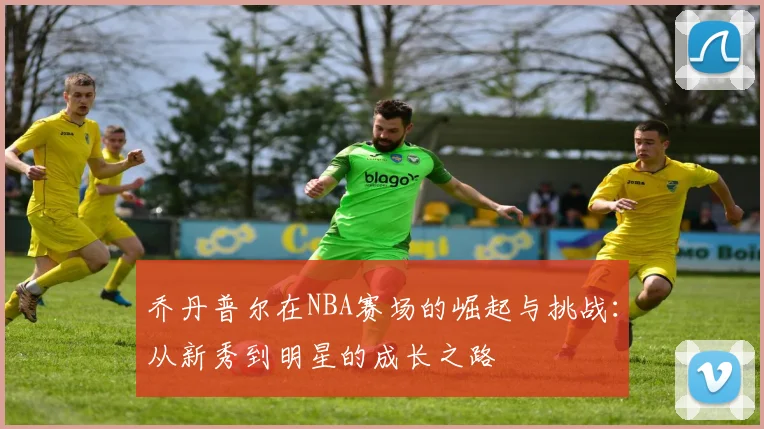 乔丹普尔在NBA赛场的崛起与挑战：从新秀到明星的成长之路