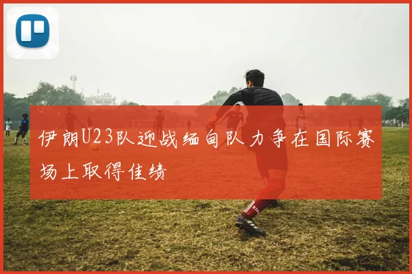 伊朗U23队迎战缅甸队力争在国际赛场上取得佳绩