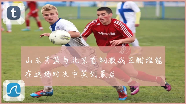 山东男篮与北京首钢激战正酣谁能在这场对决中笑到最后