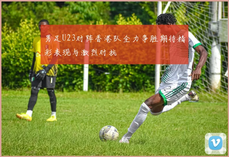 男足U23对阵香港队全力争胜期待精彩表现与激烈对抗