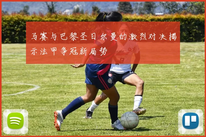 马赛与巴黎圣日尔曼的激烈对决揭示法甲争冠新局势