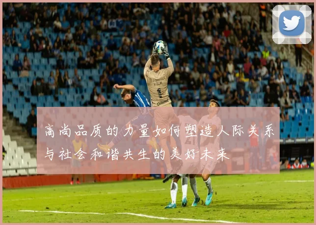 高尚品质的力量如何塑造人际关系与社会和谐共生的美好未来